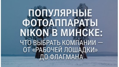 Популярные фотоаппараты Nikon в Минске: что выбрать компании — от «рабочей лошадки» до флагмана